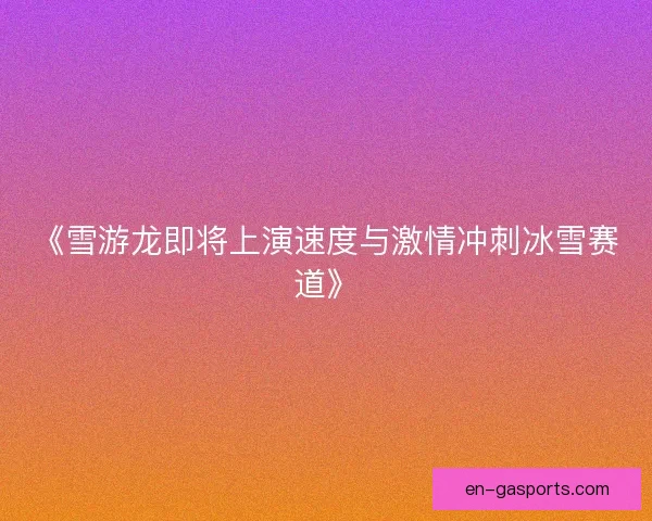 《雪游龙即将上演速度与激情冲刺冰雪赛道》