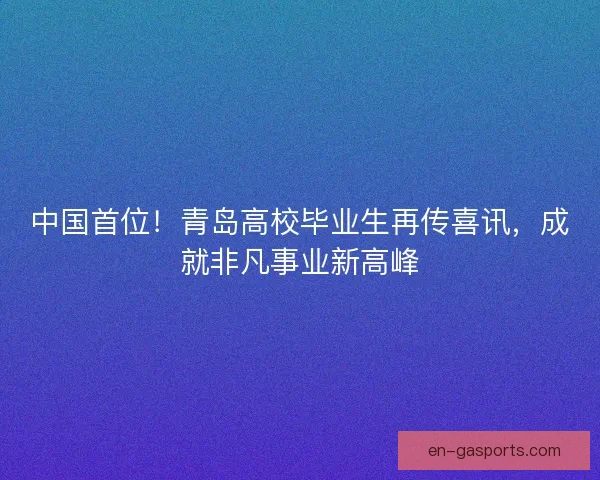 中国首位！青岛高校毕业生再传喜讯，成就非凡事业新高峰